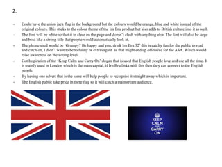 2.
-

-

-

Could have the union jack flag in the background but the colours would be orange, blue and white instead of the
original colours. This sticks to the colour theme of the Irn Bru product but also adds to British culture into it as well.
The font will be white so that it in clear on the page and doesn’t clash with anything else. The font will also be large
and bold like a strong title that people would automatically look at.
The phrase used would be ‘Grumpy? Be happy and you, drink Irn Bru 32’ this is catchy fun for the public to read
and catch on, I didn’t want to be to funny or extravagant as that might end up offensive for the ASA. Which would
raise awareness on the wrong level.
Got Inspiration of the ‘Keep Calm and Carry On’ slogan that is used that English people love and use all the time. It
is mainly used in London which is the main capital, if Irn Bru links with this then they can connect to the English
people.
By having one advert that is the same will help people to recognise it straight away which is important.
The English public take pride in there flag so it will catch a mainstream audience.

 