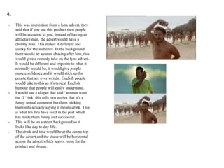 4.
-

-

-

This was inspiration from a lynx advert, they
said that if you use this product then people
will be attracted to you, instead of having an
attractive man, the advert would have a
chubby man. This makes it different and
quirky for the audience. In the background
there would be women chasing after him, this
would give a comedy take on the lynx advert.
It would be different and opposite to what it
normally would be, it would give people
more confidence and it would stick up for
people that are over weight. English people
would take to this as it’s typical English
humour that people will easily understand.
I would use a slogan that said “women want
the D ‘rink’ this tells two stories that it’s a
funny sexual comment but them tricking
them into actually saying it means drink. This
is what Irn Bru have used in the past which
has made them funny and successful.
This will be on a street background so it
looks like day to day life.
The drink and title would be at the centre top
of the advert and the chase will be horizontal
across the advert which leaves room for the
product and slogan.

 