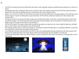 6.
-

-

-

-

An UFO is hovering above the Irn Bru bottle, this makes it look magically and quite youthful because people love to believe in
Aliens.
The background will be completely black and it would only show green lights coming from the UFO, this makes the Irn Bru
bottle hover. The makes the product look new and inventive like it was created by aliens.
Slogan: ‘save it for you, Irn Bru 32’ this rhymes and works well with the UFO theme, the target audience for Irn Bru has quite a
big age range so to go for something that is quite masculine will fit with the mainstream media but it’s like a fantasy that
everyone likes.
The layout would be in a big cartoon effect except for the product, this makes it look like a comic book and gives more focus
towards the product. The Irn Bru product will be really large so that the public can see what drink it is before they buy it, the
bright colours will stand out and really fit with the theme.
For the UFO colours I’m trying to make them less bold so the product can stand out, the colours might be light reds, and light
blues so that it doesn’t take the attention away from the drink.
The message for this advert is really clear and gives a fun element instead of being funny, it’s completely different to what they
have done before which makes the product stand out more.
I was thinking of having a Scottish flag on the UFO to say to the English public that they should have the drink instead of the
Scottish, this might disturb the main target market which is Scottish people. Not sure whether to use that yet.
The font for the product will be very comic looking, it will be youthful and bold which will stand out on the page like a comic
book spread.

 
