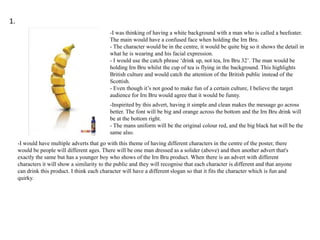 1.
-I was thinking of having a white background with a man who is called a beefeater.
The main would have a confused face when holding the Irn Bru.
- The character would be in the centre, it would be quite big so it shows the detail in
what he is wearing and his facial expression.
- I would use the catch phrase ‘drink up, not tea, Irn Bru 32’. The man would be
holding Irn Bru whilst the cup of tea is flying in the background. This highlights
British culture and would catch the attention of the British public instead of the
Scottish.
- Even though it’s not good to make fun of a certain culture, I believe the target
audience for Irn Bru would agree that it would be funny.
-Inspirited by this advert, having it simple and clean makes the message go across
better. The font will be big and orange across the bottom and the Irn Bru drink will
be at the bottom right.
- The mans uniform will be the original colour red, and the big black hat will be the
same also.
-I would have multiple adverts that go with this theme of having different characters in the centre of the poster, there
would be people will different ages. There will be one man dressed as a solider (above) and then another advert that's
exactly the same but has a younger boy who shows of the Irn Bru product. When there is an advert with different
characters it will show a similarity to the public and they will recognise that each character is different and that anyone
can drink this product. I think each character will have a different slogan so that it fits the character which is fun and
quirky.

 