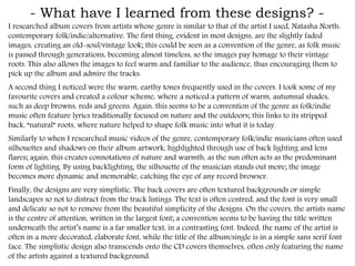 - What have I learned from these designs? -
I researched album covers from artists whose genre is similar to that of the artist I used, Natasha
North: contemporary folk/indie/alternative. The first thing, evident in most designs, are the
slightly faded images, creating an old-soul/vintage look; this could be seen as a convention of the
genre, as folk music is passed through generations, becoming almost timeless, so the images pay
homage to their vintage roots. This also allows the images to feel warm and familiar to the
audience, thus encouraging them to pick up the album and admire the tracks.
A second thing I noticed were the warm, earthy tones frequently used in the covers. I took some
of my favourite covers and created a colour scheme, where a noticed a pattern of warm, autumnal
shades, such as deep browns, reds and greens. Again, this seems to be a convention of the genre
as folk/indie music often feature lyrics traditionally focused on nature and the outdoors; this links
to its stripped back, “natural” roots, where nature helped to shape folk music into what it is today.
Similarly to when I researched music videos of the genre, contemporary folk/indie musicians often
used silhouettes and shadows on their album artwork, highlighted through use of back lighting
and lens flares; again, this creates connotations of nature and warmth, as the sun often acts as the
predominant form of lighting. By using backlighting, the silhouette of the musician stands out
more; the image becomes more dynamic and memorable, catching the eye of any record browser.
Finally, the designs are very stripped down. The back covers are often textured backgrounds or
simple landscapes so not to distract from the track listings. The text is often centred, and the font
is very small and delicate so not to remove from the beautiful simplicity of the designs. On the
covers, the artists name is the centre of attention, written in the largest font; a convention seems to
be having the title written underneath the artist’s name is a far smaller text, in a contrasting font.
Indeed, the name of the artist is often in a more decorated, elaborate font, while the title of the
album/single is in a simple sans serif font face. The stripped down design also transcends onto the
CD covers themselves, often only featuring the name of the artists against a textured background.
 