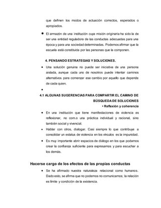 que definen los modos de actuación correctos, esperados o
apropiados.
 El armazón de una institución cuya misión originaria ha sido la de
ser una entidad reguladora de las conductas adecuadas para una
época y para una sociedad determinadas. Podemos afirmar que la
escuela está constituida por las personas que la componen.
4. PENSANDO ESTRATEGIAS Y SOLUCIONES.
 Una solución genuina no puede ser iniciativa de una persona
aislada, aunque cada uno de nosotros puede intentar caminos
alternativos para comenzar ese cambio por aquello que depende
de cada quien.

4.1 ALGUNAS SUGERENCIAS PARA COMPARTIR EL CAMINO DE
BÚSQUEDA DE SOLUCIONES
• Reflexión y coherencia
 En una institución que tiene manifestaciones de violencia es
reflexionar, no com.o una práctica individual y racional, sino
también social y vivencial.
 Hablar con otros, dialogar. Casi siempre lo que contribuye a
consolidar un estatus de violencia en los vínculos es la impunidad.
 Es muy importante abrir espacios de diálogo en los que podamos
crear la confianza suficiente para expresarnos y para escuchar a
los demás.
Hacerse cargo de los efectos de las propias conductas
 Se ha afirmado nuestra naturaleza relacional como humanos.
Dado esto, se afirma que no podemos no comunicarnos; la relación
es límite y condición de la existencia.
 