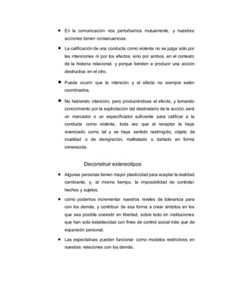  En la comunicación nos perturbamos mutuamente, y nuestras
acciones tienen consecuencias.
 La calificación de una conducta como violenta no se juzga sólo por
las intenciones ni por los efectos, sino por ambos, en el contexto
de la historia relacional, y porque tienden a producir una acción
destructiva en el otro.
 Puede ocurrir que la intención y el efecto no siempre estén
coordinados.
 No habiendo intención, pero produciéndose el efecto, y tomando
conocimiento por la explicitación del destinatario de la acción, será
un marcador o un especificador suficiente para calificar a la
conducta como violenta, toda vez que el receptor la haya
vivenciado como tal y se haya sentido restringido, objeto de
crueldad o de denigración, maltratado o dañado en forma
inmerecida.
Deconstruir estereotipos
 Algunas personas tienen mayor plasticidad para aceptar la realidad
cambiante, y, al mismo tiempo, la imposibilidad de controlar
hechos y sujetos.
 cómo podemos incrementar nuestros niveles de tolerancia para
con los demás, y contribuir de esa forma a crear ámbitos en los
que sea posible coexistir en libertad, sobre todo en instituciones
que han sido establecidas con fines de control social más que de
expansión personal.
 Las expectativas pueden funcionar como modelos restrictivos en
nuestras relaciones con los demás.
 