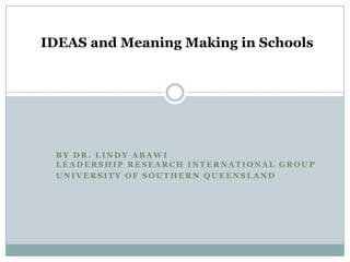IDEAS and Meaning Making in Schools

BY DR. LINDY ABAWI
LEADERSHIP RESEARCH INTERNATIONAL GROUP
UNIVERSITY OF SOUTHERN QUEENSLAND

 