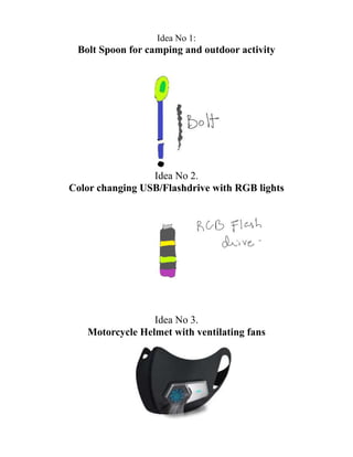 Idea No 1:
Bolt Spoon for camping and outdoor activity
Idea No 2.
Color changing USB/Flashdrive with RGB lights
Idea No 3.
Motorcycle Helmet with ventilating fans
 