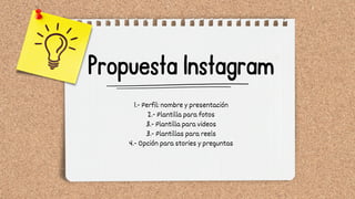 Propuesta Instagram
1.- Perfil: nombre y presentación
2.- Plantilla para fotos
3.- Plantilla para videos
3.- Plantillas para reels
4.- Opción para stories y preguntas
 