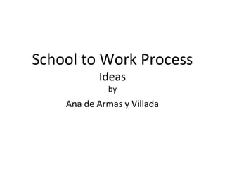 School to Work Process
Ideas
by
Ana de Armas y Villada
 