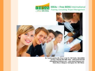 IDEAs – Free BOSS International 
Training. Consulting. Project Management 
39, Tzvetna gradina Str.,Floor 4, Apt 19, 1421 Sofia - BULGARIA 
Tel./Fax +359 (02) 962 3984; Mob. +359 (0) 878 532 628 
office@ideas-freeboss.com ; www.ideas-freeboss.com 
Head office in Belgium: Veilinglaan 46, 1861 Meise 
 