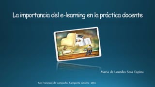 La importancia del e-learning en la práctica docente 
María de Lourdes Sosa Espina 
San Francisco de Campeche, Campeche octubre 2014 
 