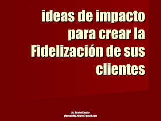 ideas de impacto para crear la Fidelización de sus clientes Lic. Edwin García-gfernandez.edwin@gmail.com 