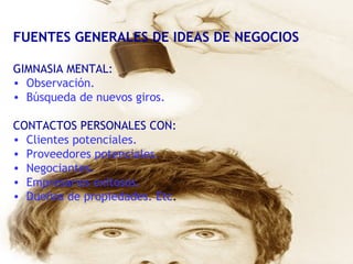 FUENTES GENERALES DE IDEAS DE NEGOCIOS GIMNASIA MENTAL:  Observación. Búsqueda de nuevos giros. CONTACTOS PERSONALES CON: Clientes potenciales. Proveedores potenciales. Negociantes. Empresarios exitosos.  Dueños de propiedades. Etc . 