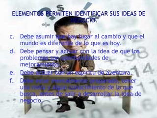ELEMENTOS PERMITEN IDENTIFICAR SUS IDEAS DE NEGOCIO. Debe asumir que hay lugar al cambio y que el mundo es diferente de lo que es hoy. Debe pensar y actuar con la idea de que los problemas son oportunidades de mejoramiento. Debe actuar con un espíritu de aventura. Debe estar mentalmente preparado, tener una meta y algún conocimiento de lo que busca, antes de salir a desarrollar la idea de negocio. 