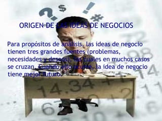 ORIGEN DE LAS IDEAS DE NEGOCIOS Para propósitos de análisis, las ideas de negocio tienen tres grandes fuentes (problemas, necesidades y deseos), las cuales en muchos casos se cruzan. Cuando ello ocurre, la idea de negocio tiene mejor futuro. 