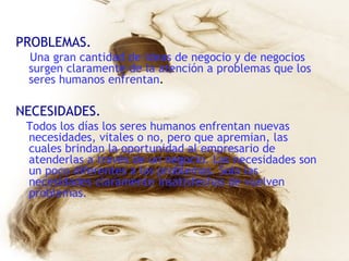 PROBLEMAS. Una gran cantidad de ideas de negocio y de negocios surgen claramente de la atención a problemas que los seres humanos enfrentan . NECESIDADES. Todos los días los seres humanos enfrentan nuevas necesidades, vitales o no, pero que apremian, las cuales brindan la oportunidad al empresario de atenderlas a través de un negocio. Las necesidades son un poco diferentes a los problemas. Solo las necesidades claramente insatisfechas de vuelven problemas. 