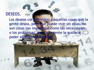 DESEOS. Los deseos corresponden a aquellas cosas que la gente desea, pero que puede vivir sin ellas. No son cosas tan imperiosas como las necesidades o los problemas, pero a la gente le gustaría poder atender esos deseos. 