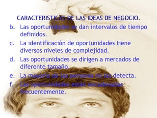 CARACTERISTICAS DE LAS IDEAS DE NEGOCIO . Las oportunidades se dan intervalos de tiempo definidos. La identificación de oportunidades tiene diversos niveles de complejidad. Las oportunidades se dirigen a mercados de diferente tamaño. La mayoría de las personas no las detecta. Las oportunidades están encadenadas frecuentemente. 