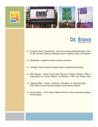 Petroleum Retail Visual Identity - Fascia, Thermoformed Backlit Branding, Point
of Sale Furniture, Filling Port Signages, Column Cladding, Pylons and Graphics
Backlit Signs – Shopfronts, Retail, Corporate and Pylons
LED Signs – Retail, Corporate, Displays, Pylons, Shopfronts and Slimlites
Mall Signages – Plyons Façade Signs, Directories, Displays, Slimlites, Utility &
Safety Signs, Fire Escape Markers ( PL Markings ), Traffic and Parking Signs
Highway (NHAI) – Gantry, Cautionary, Informatory & Restriction Signs,
High Safety Furniture, Pavement Markers and Dilineators (Cateyes)
Visual Graphics – UV & Solvent Digital Prints for Inshop and Exterior displays,
POS & Graphics
 