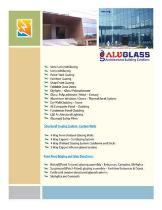 Semi-Unitized Glazing
Unitized Glazing
Point Fixed Glazing
Partition Glazing
Shop Front Glazing
Foldable Glass Doors
Skylights – Glass/ Polycarbonate
Glass / Polycarbonate / Metal – Canopy
Aluminium Windows / Doors – Thermal Break System
Dry Wall Cladding – Stone
Al: Composite Panel – Cladding
Fundermax Panel Cladding
LED Architectural Lighting
Glazing & Safety Films
4 Way Semi-Unitised Glazing Walls
4 Way Capped – SU Glazing System
4 Way Unitised Glazing System (Subframe and Stick)
2 Way Capped silicone glazed system
Structural Glazing System - Curtain Walls
Bolted (Point fixtures) glazing assembly – Entrances, Canopies, Skylights
Suspended (Patch fitted) glazing assembly – Partition Entrances & Doors
Cable and tension structured glazed systems
Skylights and Sunroofs
Point Fixed Glazing and Glass Shopfronts
 