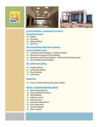 Sliding
Casement
Sliding Folding
Tilt & Turn
Fundermax Panel Cladding – Certified Installers
Aluminium Composite Panel Cladding
Aluminium Solid Sheet Cladding – CNC Routed Panel tray system
Stone Cladding (Dry Cladding)
Façade Lighting
Landscape Lighting
Flood Lighting
LED Fit outs
Llumar Certified Glazing Safety film installers
Al. Doors & Windows - Conventional, Euro Series &
Thermal Break Systems
Glass & Steel Railings, Balustrades, Aluminium
Louvers & Cladding Systems
LED - Architectural Lighting
Glazing Films
Semi-unitised glazing
Structural Glazed windows
ACM Cladding
Bullnose Louvers
Glass Entrances
Automatic Sliding Doors
Fire Escape Doors
Granite Cladding
Glass canopies
PROJECT-1: RELIANCE INDUSTRIES LIMITED
 