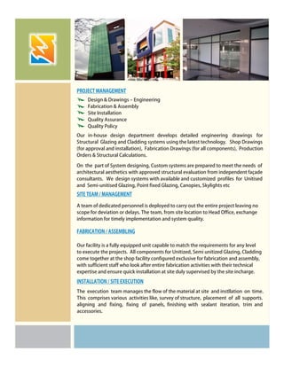 Design & Drawings – Engineering
Fabrication & Assembly
Site Installation
Quality Assurance
Quality Policy
PROJECT MANAGEMENT
SITE TEAM / MANAGEMENT
FABRICATION / ASSEMBLING
Our in-house design department develops detailed engineering drawings for
Structural Glazing and Cladding systems using the latest technology. Shop Drawings
(for approval and installation), Fabrication Drawings (for all components), Production
Orders & Structural Calculations.
A team of dedicated personnel is deployed to carry out the entire project leaving no
scope for deviation or delays. The team, from site location to Head Office, exchange
information for timely implementation and system quality.
Our facility is a fully equipped unit capable to match the requirements for any level
to execute the projects. All components for Unitized, Semi unitized Glazing, Cladding
come together at the shop facility configured exclusive for fabrication and assembly,
with sufficient staff who look after entire fabrication activities with their technical
expertise and ensure quick installation at site duly supervised by the site incharge.
On the part of System designing, Custom systems are prepared to meet the needs of
architectural aesthetics with approved structural evaluation from independent façade
consultants. We design systems with available and customized profiles for Unitised
and Semi-unitised Glazing, Point fixed Glazing, Canopies, Skylights etc
The execution team manages the flow of the material at site and instllation on time.
This comprises various activities like, survey of structure, placement of all supports.
aligning and fixing, fixing of panels, finishing with sealant iteration, trim and
accessories.
INSTALLATION / SITE EXECUTION
 