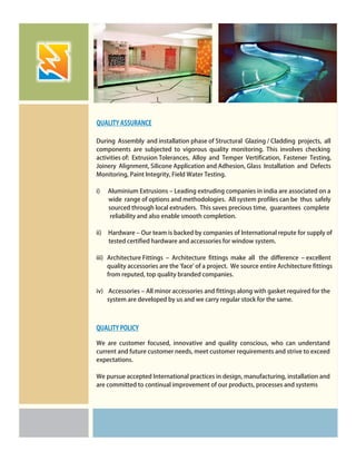 During Assembly and installation phase of Structural Glazing / Cladding projects, all
components are subjected to vigorous quality monitoring. This involves checking
activities of: Extrusion Tolerances, Alloy and Temper Vertification, Fastener Testing,
Joinery Alignment, Silicone Application and Adhesion, Glass Installation and Defects
Monitoring, Paint Integrity, Field Water Testing.
i) Aluminium Extrusions – Leading extruding companies in india are associated on a
wide range of options and methodologies. All system profiles can be thus safely
sourced through local extruders. This saves precious time, guarantees complete
reliability and also enable smooth completion.
ii) Hardware – Our team is backed by companies of International repute for supply of
tested certified hardware and accessories for window system.
iii) Architecture Fittings – Architecture fittings make all the difference – excellent
quality accessories are the 'face' of a project. We source entire Architecture fittings
from reputed, top quality branded companies.
iv) Accessories – All minor accessories and fittings along with gasket required for the
system are developed by us and we carry regular stock for the same.
We are customer focused, innovative and quality conscious, who can understand
current and future customer needs, meet customer requirements and strive to exceed
expectations.
We pursue accepted International practices in design, manufacturing, installation and
are committed to continual improvement of our products, processes and systems
QUALITY ASSURANCE
QUALITY POLICY
 
