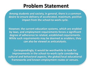 Problem Statement
Among students and society, in general, there is a common
desire to ensure delivery of accelerated, maximum, positive
impact from the school-to-work cycle.
However, the current education systems, which are enabled
by laws, and employment requirements forces a significant
degree of adherence to related, established requirements.
While such requirements may be deemed as enablers, they
can also be viewed as anticatalysts.
Correspondingly, it would be worthwhile to look for
improvements in the school-to-work cycle considering
cultural and behavioral aspects, the global/local educational
frameworks and known employment routes or venues.
 