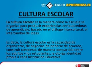 CULTURA ESCOLAR
La cultura escolar es la manera cómo la escuela se
organiza para producir experiencias enriquecedoras
de aprendizaje, basado en el diálogo intercultural, el
intercambio de ideas.

Es decir, la cultura escolar es la capacidad de
organizarse, de negociar, de ponerse de acuerdo,
construir consensos de manera compartida entre
los adultos y los estudiantes, le otorga identidad
propia a cada Institución Educativa.
1

 