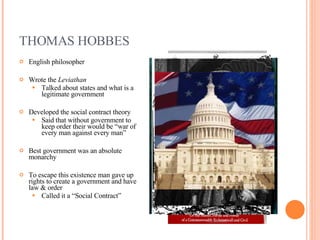 THOMAS HOBBES English philosopher Wrote the  Leviathan Talked about states and what is a legitimate government Developed the social contract theory Said that without government to keep order their would be “war of every man against every man” Best government was an absolute monarchy To escape this existence man gave up rights to create a government and have law & order Called it a “Social Contract” 