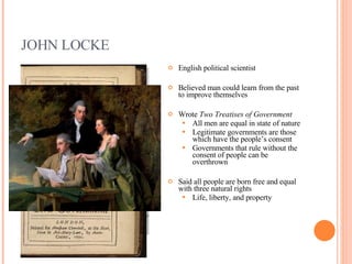 JOHN LOCKE English political scientist Believed man could learn from the past to improve themselves Wrote  Two Treatises of Government All men are equal in state of nature Legitimate governments are those which have the people’s consent Governments that rule without the consent of people can be overthrown Said all people are born free and equal with three natural rights Life, liberty, and property 