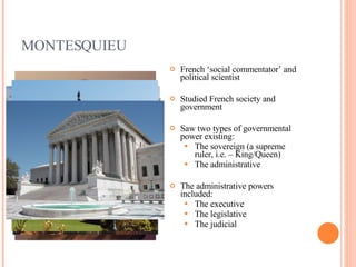 MONTESQUIEU French ‘social commentator’ and political scientist Studied French society and government Saw two types of governmental power existing: The sovereign (a supreme ruler, i.e. – King/Queen) The administrative The administrative powers included: The executive The legislative The judicial 