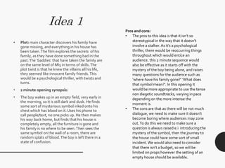 Idea 1
• Plot: main character discovers his family have
gone missing, and everything in his house has
been taken.The film explores the secrets of his
family, as they have done something bad in the
past.The ‘baddies’ that have taken the family are
on the same level of MI5 in terms of skills.The
plot twist is that he knew the villains all his life,
they seemed like innocent family friends.This
would be a psychological thriller, with twists and
turns.
• 2 minute opening synopsis:
• The boy wakes up in an empty field, very early in
the morning, so it is still dark and dusk. He finds
some sort of mysterious symbol inked onto his
chest which has blood on it. Uses his phone to
call people/text, no one picks up. He then makes
his way back home, but finds that his house is
completely empty, all the furniture is gone and
his family is no where to be seen.Then sees the
same symbol on the wall of a room, there are
random splats of blood.The boy is left there in a
state of confusion.
Pros and cons:
• The pros to this idea is that it isn’t so
stereotypical in the way that it doesn’t
involve a stalker. As it’s a psychological
thriller, there would be reoccurring things
throughout which would entice an
audience. this 2 minute sequence would
also be effective as it starts off with the
mystery of the boy being alone, and raises
many questions for the audience such as
‘where have his family gone?’ ‘What does
that symbol mean?’. In this opening it
would be more appropriate to use the tense
non diegetic soundtracks, varying in pace
depending on the more intense the
moment is.
• The cons are that as there will be not much
dialogue, we need to make sure it doesn’t
become boring where audiences may zone
out.To do this we need to make sure a
question is always raised e.i introducing the
mystery of the symbol, then the journey to
the house could have some sort of small
incident. We would also need to consider
that there isn’t a budget, so we will be
limited on props however the setting of an
empty house should be available.
 