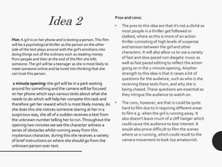 Idea 2 Pros and cons:
• The pros to this idea are that it’s not a cliché as
most people in a thriller get followed or
stalked, where as this is more of an action
thriller consisting of high levels of suspense
and tension between the girl and other
characters. It will also allow us to use a variety
of fast and slow paced non diegetic music as
well as fast paced editing to reflect the action
going on in the 2 minute opening.Another
strength to this idea is that it raises a lot of
questions for the audience, such as who is she
receiving these texts from, and why she is
being chased.These questions are essential as
they intrigue the audience to watch on.
• The cons, however, are that is could be quite
hard to film due to it requiring different areas
t0 film e.g. when the girl is running away. It
also doesn’t leave much of a cliff hanger which
could cause the audience to lose interest. It
would also prove difficult to film the scenes
where se is running, which could result to the
camera movement to look too amateurish.
Plot:A girl is on her phone and is texting a person.This film
will be a psychological thriller as the person on the other
side of the text plays around with the girl’s emotions into
doing things out of the ordinary such as stealing money
from people and then at the end of the film she kills
someone.The girl will be a teenager as she is most likely to
meet someone online and be lured into thinking that she
can trust this person.
2 minute opening: the girl will be in a park waiting
around for something and the camera will be focused
on her phone which says various texts about what she
needs to do which will help her compete this task and
therefore get her reward which is most likely money. As
she does this she notices someone staring at her in a
suspicious way, she all of a sudden receives a text from
the unknown number telling her to run.Throughout the
opening two minutes we see the character witness a
series of obstacles whilst running away from this
mysterious character, during this she receives a variety
of brief instructions on where she should go from the
unknown person over text.
 