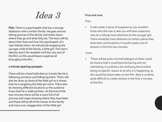 Pros and cons
Pros:
• It will create a sense of suspense as you wouldn’t
know who the man is also you will have suspicious
why he is taking more attention to the younger girl.
There would be more attention to certain places they
have been and locations. It would create a lot of
tension in the first two minutes.
Cons:
• There will be quite minimal dialogue so there could
be chance that it could become boring and not
interesting. It could be a bit confusing due to there
being no specific reason as to why it is happening, as
this would be shown later on the film. Also it could be
quite difficult to create tension in the first 2 minutes
of the film.
Idea 3
Plot: There is a psychopath that has a strange
obsession with a certain family. He goes around
taking pictures of the family and tracks down
where they go and what they do.The story will be
about their lives and how this psychopath of a
man follows them. He will also be targeting the
younger child of the family, a little girl.The man’s
identity won’t be revealed until the very end of
the film, as this would leave suspense all
throughout the film.
2 minute opening synopsis:
There will be a hand held shot so it looks like he is
following someone and following them.There will
also be close up shots of the little girl so it shows
that he is targeting the little girl more.There also
be showing different locations so the audience
know that he is stalking them. At the end of the
two minutes there will be a room full of all
pictures and maps showing where they have been
and there will be all of the names of the family
and more over exaggeration of the little girl.
 