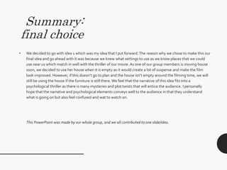 Summary:
final choice
• We decided to go with idea 1 which was my idea that I put forward.The reason why we chose to make this our
final idea and go ahead with it was because we knew what settings to use as we know places that we could
use near us which match in well with the thriller of our movie. As one of our group members is moving house
soon, we decided to use her house when it is empty as it would create a lot of suspense and make the film
look improved. However, if this doesn’t go to plan and the house isn’t empty around the filming time, we will
still be using the house if the furniture is still there. We feel that the narrative of this idea fits into a
psychological thriller as there is many mysteries and plot twists that will entice the audience. I personally
hope that the narrative and psychological elements conveys well to the audience in that they understand
what is going on but also feel confused and wat to watch on.
This PowerPoint was made by our whole group, and we all contributed to one slide/idea.
 