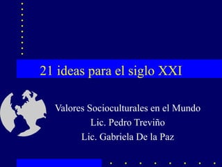 21 ideas para el siglo XXI Valores Socioculturales en el Mundo Lic. Pedro Treviño Lic. Gabriela De la Paz 