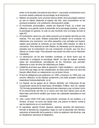 entrar en la escuela a la edad de seis años>>, que puede considerarse como
el primer estudio publicado de psicología de la educación.
 Baldwin se presenta como el primer teórico dentro de la psicología evolutiva
ya que su interés desborda el estudio del niño, para concentrarse en los
procesos evolutivos y la constitución del psiquismo adulto.
 El movimiento psicoanalítico, creado por Sigmund Freud, va a tener una
influencia muy grande sobre el desarrollo de la psicología evolutiva, y sobre
la psicología en general, no solo en ese momento sino a lo largo de todo el
siglo XX.
 El conductismo nació con una cierta vocación por el estudio del niño por dos
razones. Por una parte, Watson propiciaba el estudio de la conducta sin
referencias a la conciencia. Los niños pequeños y los animales son buenos
sujetos para estudiar la conducta ya que resulta difícil estudiar en ellos la
conciencia. Pero además de esto Watson se interesaba por la educación y
pensaba que el conductismo era una concepción el mundo que nos iba a
ofrecer un mundo mejor. Para alcanzar ese mundo los niños son un elemento
importante.
 La introducción de los test mentales constituye un tercer factor que ha
contribuido a configurar la psicología infantil. La idea de realizar medidas
sobre las características psicológicas de los individuos que permiten
diferenciar a unos de otros fue elaborada por Galton.
 Cattell fue el primero que utilizo la expresión <<test mentales>>, pero el éxito
de los test que luego se han popularizado se debe sobre todo a la obra del
francés Alfred Binet, en colaboración con el doctor Simon.
 El test de inteligencia que publicaron en 1905, y revisaron en 1908, tuvo una
enorme influencia en los trabajos posteriores y los tests actuales continúan
basándose fundamentalmente en él.
 La mayoría de los juegos de la infancia deberían ser imitaciones de las
ocupaciones serias de la edad futura [Aristóteles, Política, libro VII, capitulo
15]. Se trata generalmente de observaciones dispersas y que no tienen como
fin el conocimiento del niño en sí mismo sino más bien indicar como se les
debe tratar para formar adultos que reúnan las cualidades deseables en esa
sociedad.
 John Locke (1632-1704 todo conocimiento comienza en los sentidos y el
hombre, al nacer, es como una tabula rasa, una pizarra en blanco, sorbe la
que la experiencia va a ir escribiendo.
 El naturalista alemán Ernest Haeckel, defensor decidido del darwinismo,
formuló la llamada ley biogenética según la cual el desarrollo del individuo
reproduce el desarrollo de la especie o, dicho en palabras más técnicas, que
la ontogénesis reproduce la filogénesis.
 