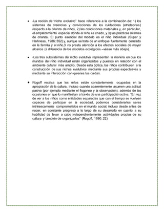  -La noción de “nicho evolutivo” hace referencia a la combinación de: 1) los
sistemas de creencias y convicciones de los cuidadores (etnoteorías)
respecto a la crianza de niños, 2) las condiciones materiales y, en particular,
el emplazamiento espacial donde el niño es criado, y 3) las prácticas mismas
de crianza. El punto esencial del modelo es el niño individual (Super y
Harkness, 1986: 552) y, aunque se trata de un enfoque fuertemente centrado
en la familia y el niño,3 no presta atención a los efectos sociales de mayor
alcance (a diferencia de los modelos ecológicos –véase más abajo).
 -Los tres subsistemas del nicho evolutivo representan la manera en que los
mundos del niño individual están organizados y puestos en relación con el
ambiente cultural más amplio. Desde esta óptica, los niños contribuyen a la
construcción de sus nichos evolutivos mediante sus propias expectativas y
mediante su interacción con quienes los cuidan.
 Rogoff recalca que los niños están constantemente ocupados en la
apropiación de la cultura, incluso cuando aparentemente asumen una actitud
pasiva (por ejemplo mediante el fisgoneo y la observación), además de las
ocasiones en que lo manifiestan a través de una participaciónactiva: “En vez
de ver a los niños como entidades separadas que con el tiempo se vuelven
capaces de participar en la sociedad, podemos considerarlos seres
intrínsecamente comprometidos en el mundo social, incluso desde antes de
nacer, en constante progreso a lo largo de su desarrollo en cuanto a su
habilidad de llevar a cabo independientemente actividades propias de su
cultura y también de organizarlas” (Rogoff, 1990: 22)
 