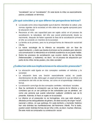 “socializado” por un “socializador”. En esta teoría la niñez es esencialmente
pasiva y evaluada en términos
¿En qué coinciden y en que difieren las perspectivas teóricas?
 La escuela como única responsable que el alumno internalice la cultura y las
normas vigentes de la sociedad, el niño debe de ser agente apropiado para
la educación moral
 Reconoce al niño una capacidad para ser sujeto activo en el proceso de
socialización, la naturaleza del niño sea social prácticamente desde su
nacimiento, después de haber superado la fase de la socialización primaria
el niño se convierte en miembro de la sociedad.
 La familia es la primera, pero no la principal forma de interacción social del
infante,
 La nueva sociología de la infancia se encuentra aún en fase de
experimentación, y dado que desde el principio se ha prestado gran atención
a la comunicación e intercambio en el ámbito académico no se puede hablar.
 Sobre los procesos de socialización que ocurren dentro de las familias
(heterosexuales y nucleares); es decir, “en el proceso de adquisición por
parte de los niños de las pautas y los roles sociales”
¿Cuáles han sido sus implicaciones en la educación preescolar?
 La educación está ligada en dos conceptos centrales el individuo y la
sociedad.
 La educación tiene una función esencialmente social, no puede
desinteresarse de ella, debe jugar un papel principal en lo que se refiere a la
socialización del niño en las normas, así como en el aprendizaje intelectual
formal.
 La educación como liga de dos conceptos centrales: individuos/ sociales.
 Que ha cambiado la concepción que se tiene acerca de la infancia y se
considera que es un ser participe en las actividades que se plantean, así
como una persona que puede solucionar cualquier problema que se le
presente. Además, lo hace un sujeto en la sociedad.
 La infancia en el preescolar no es homogénea, sino que está situada y
afectada por las desigualdades de género, de clase social y de origen “racial”,
nacional o étnico, en que participa. En cada territorio y momento histórico
han sido distintas las manifestaciones del fenómeno infantil. Por lo tanto,
pueden existir distintas formas de ser niña o niño, es decir, muchas infancias.
De este modo se comprueba su construcción social
 
