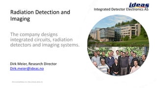 Radiation Detection and
Imaging
dirk.meier@ideas.no, http://www.ideas.no 2018-11-01 1
Integrated Detector Electronics AS
Dirk Meier, Research Director
Dirk.meier@ideas.no
The company designs
integrated circuits, radiation
detectors and imaging systems.
 
