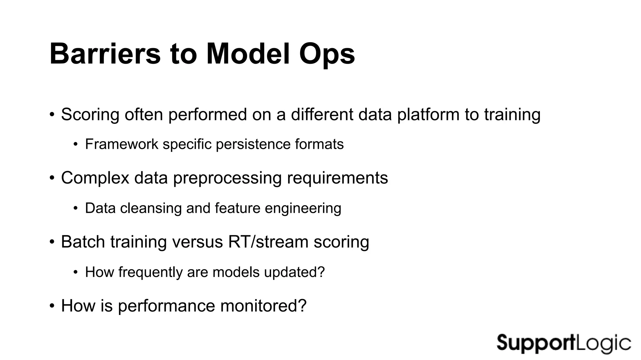 Barriers to Model Ops
• Scoring often performed on a different data platform to training
• Framework specific persistence formats
• Complex data preprocessing requirements
• Data cleansing and feature engineering
• Batch training versus RT/stream scoring
• How frequently are models updated?
• How is performance monitored?
 