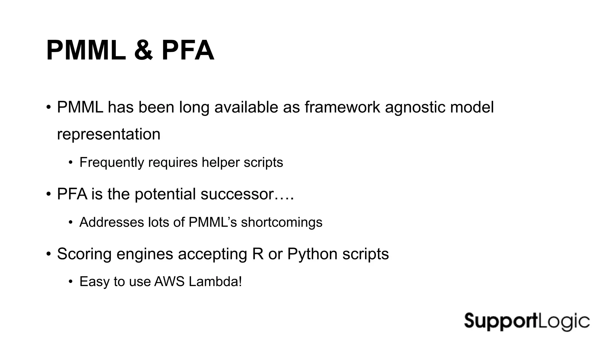 PMML & PFA
• PMML has been long available as framework agnostic model
representation
• Frequently requires helper scripts
• PFA is the potential successor….
• Addresses lots of PMML’s shortcomings
• Scoring engines accepting R or Python scripts
• Easy to use AWS Lambda!
 