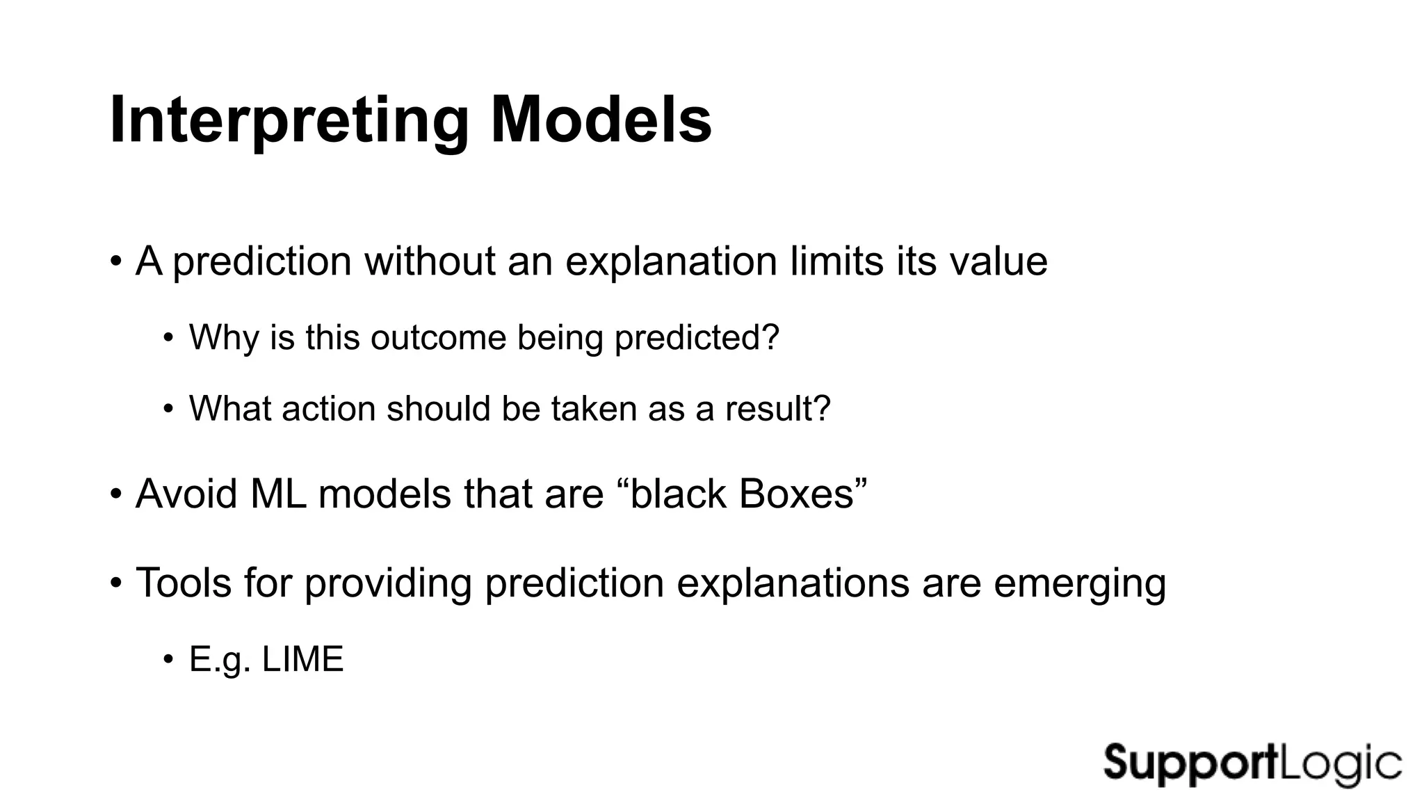 Interpreting Models
• A prediction without an explanation limits its value
• Why is this outcome being predicted?
• What action should be taken as a result?
• Avoid ML models that are “black Boxes”
• Tools for providing prediction explanations are emerging
• E.g. LIME
 