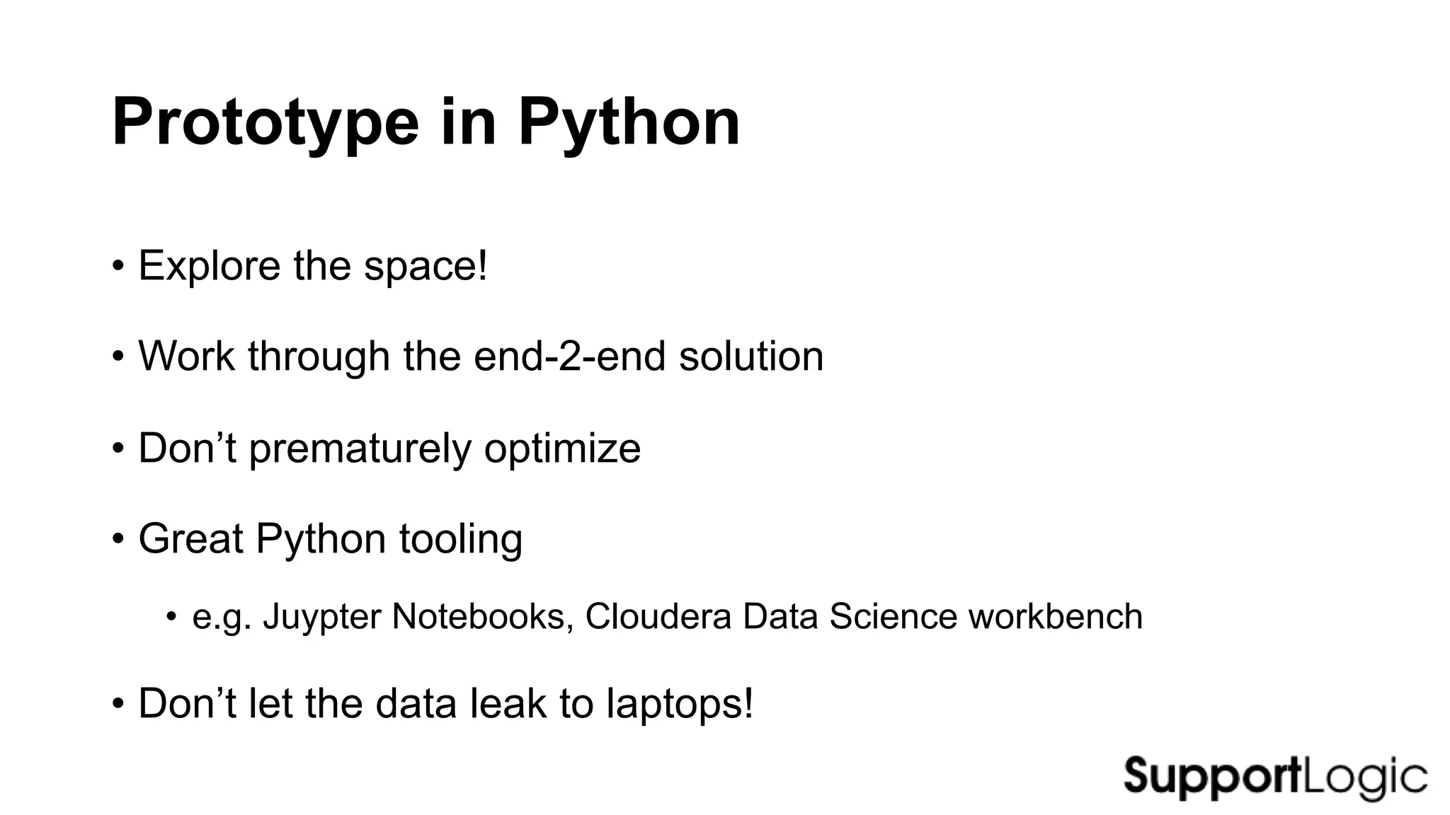 Prototype in Python
• Explore the space!
• Work through the end-2-end solution
• Don’t prematurely optimize
• Great Python tooling
• e.g. Juypter Notebooks, Cloudera Data Science workbench
• Don’t let the data leak to laptops!
 
