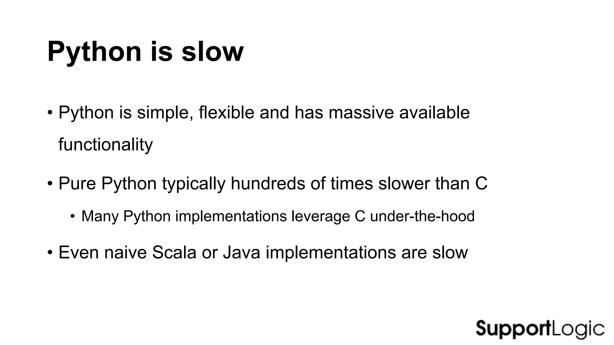 Python is slow
• Python is simple, flexible and has massive available
functionality
• Pure Python typically hundreds of times slower than C
• Many Python implementations leverage C under-the-hood
• Even naive Scala or Java implementations are slow
 