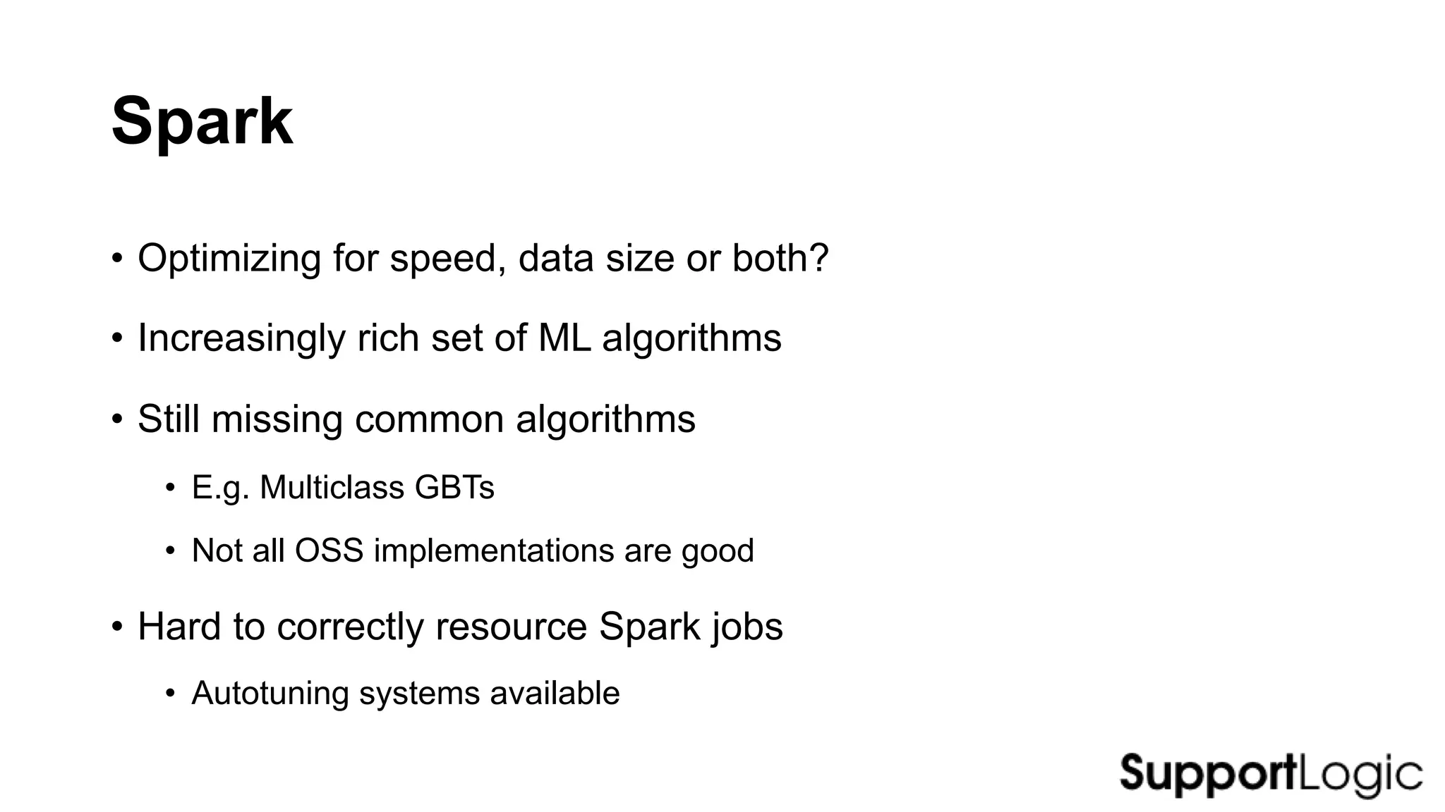 Spark
• Optimizing for speed, data size or both?
• Increasingly rich set of ML algorithms
• Still missing common algorithms
• E.g. Multiclass GBTs
• Not all OSS implementations are good
• Hard to correctly resource Spark jobs
• Autotuning systems available
 