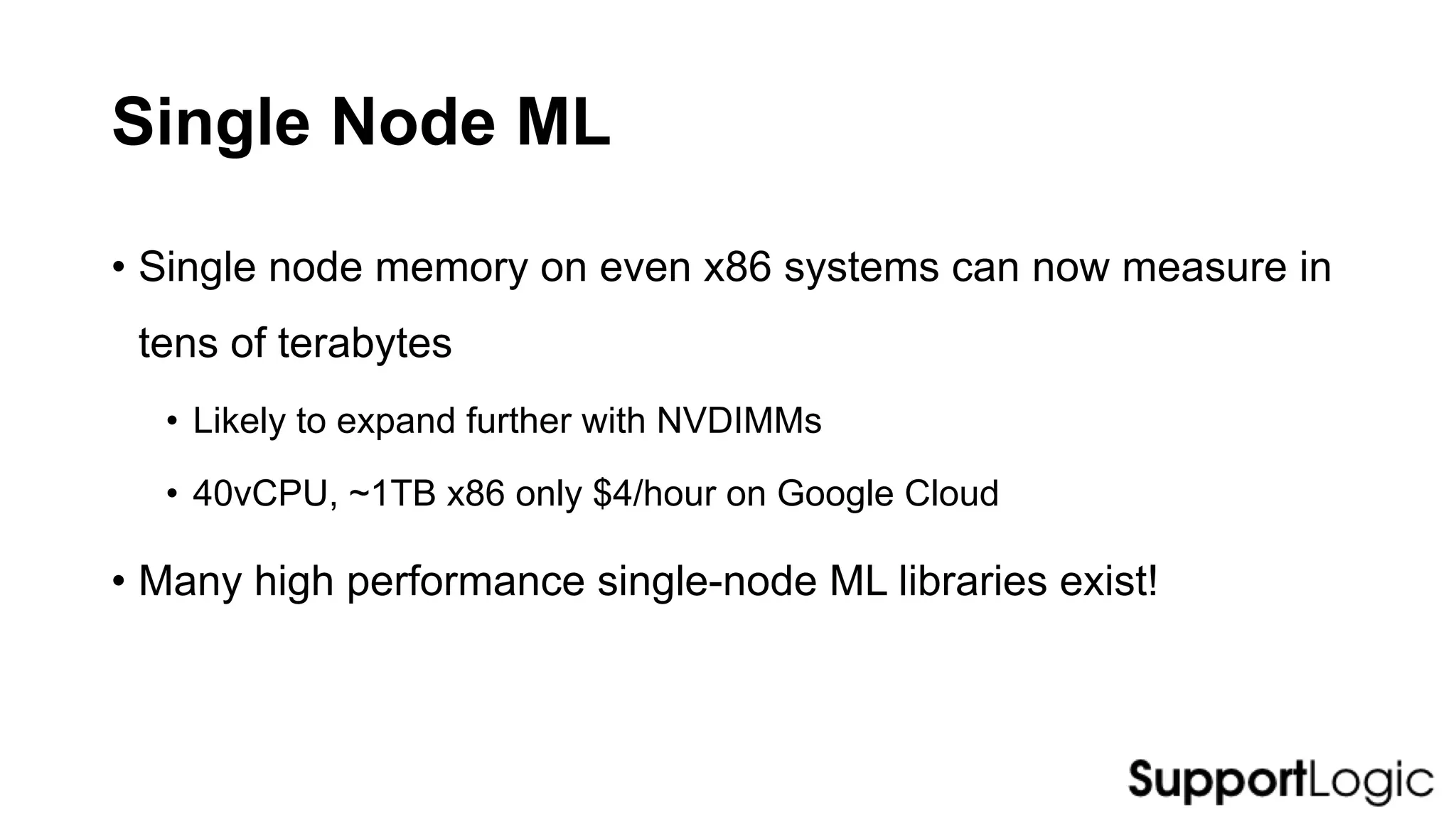 Single Node ML
• Single node memory on even x86 systems can now measure in
tens of terabytes
• Likely to expand further with NVDIMMs
• 40vCPU, ~1TB x86 only $4/hour on Google Cloud
• Many high performance single-node ML libraries exist!
 