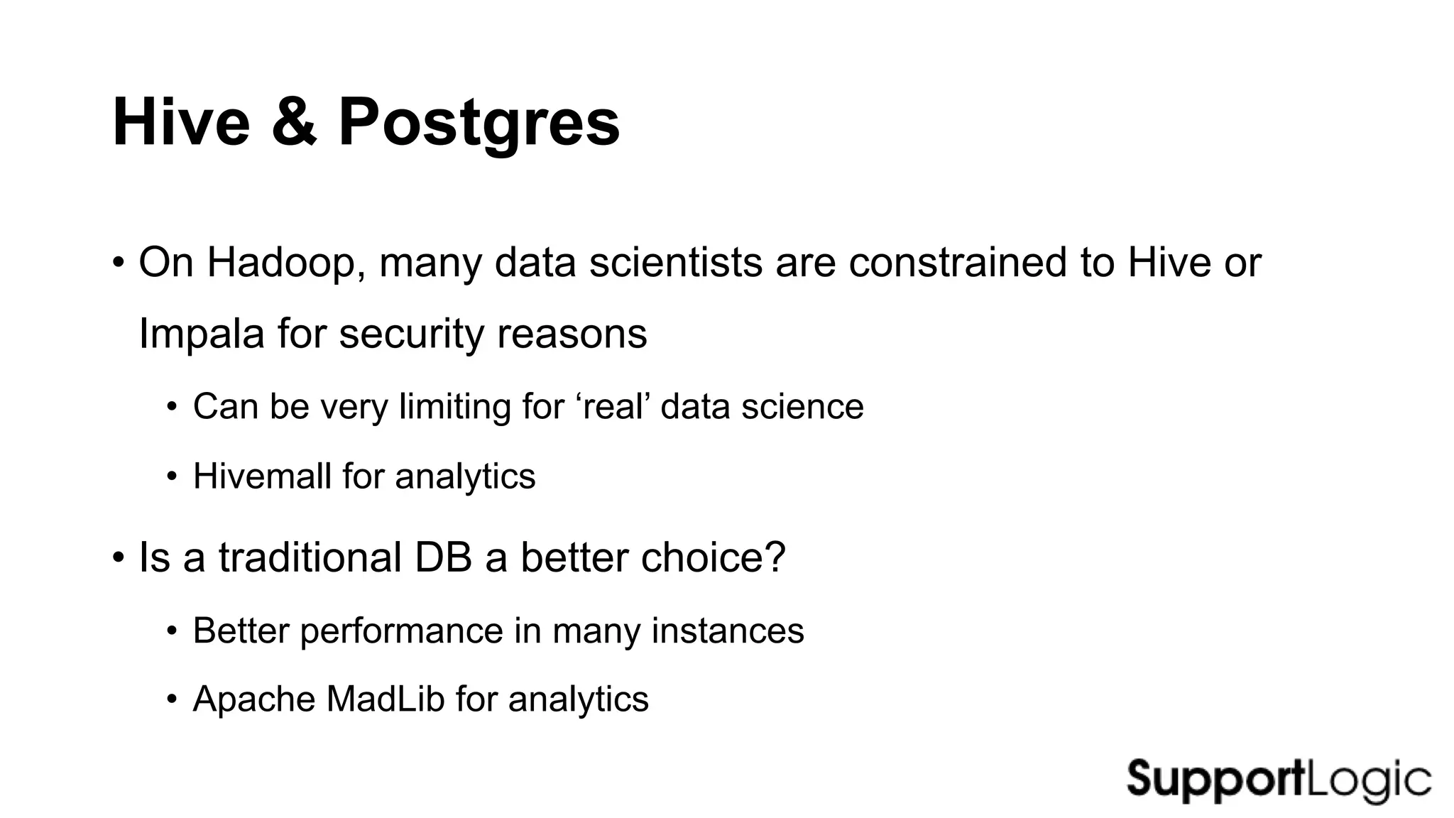 Hive & Postgres
• On Hadoop, many data scientists are constrained to Hive or
Impala for security reasons
• Can be very limiting for ‘real’ data science
• Hivemall for analytics
• Is a traditional DB a better choice?
• Better performance in many instances
• Apache MadLib for analytics
 