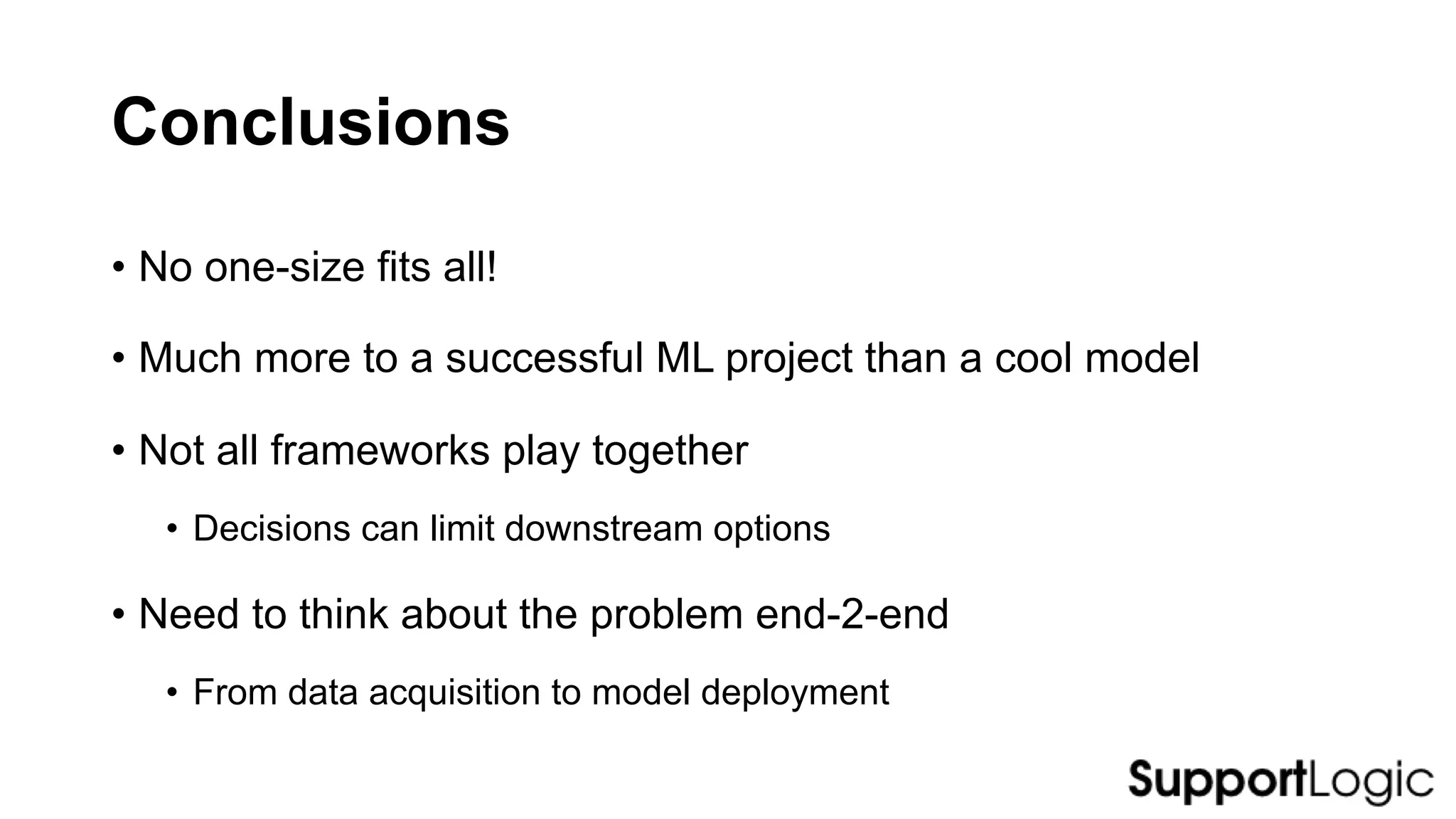 Conclusions
• No one-size fits all!
• Much more to a successful ML project than a cool model
• Not all frameworks play together
• Decisions can limit downstream options
• Need to think about the problem end-2-end
• From data acquisition to model deployment
 