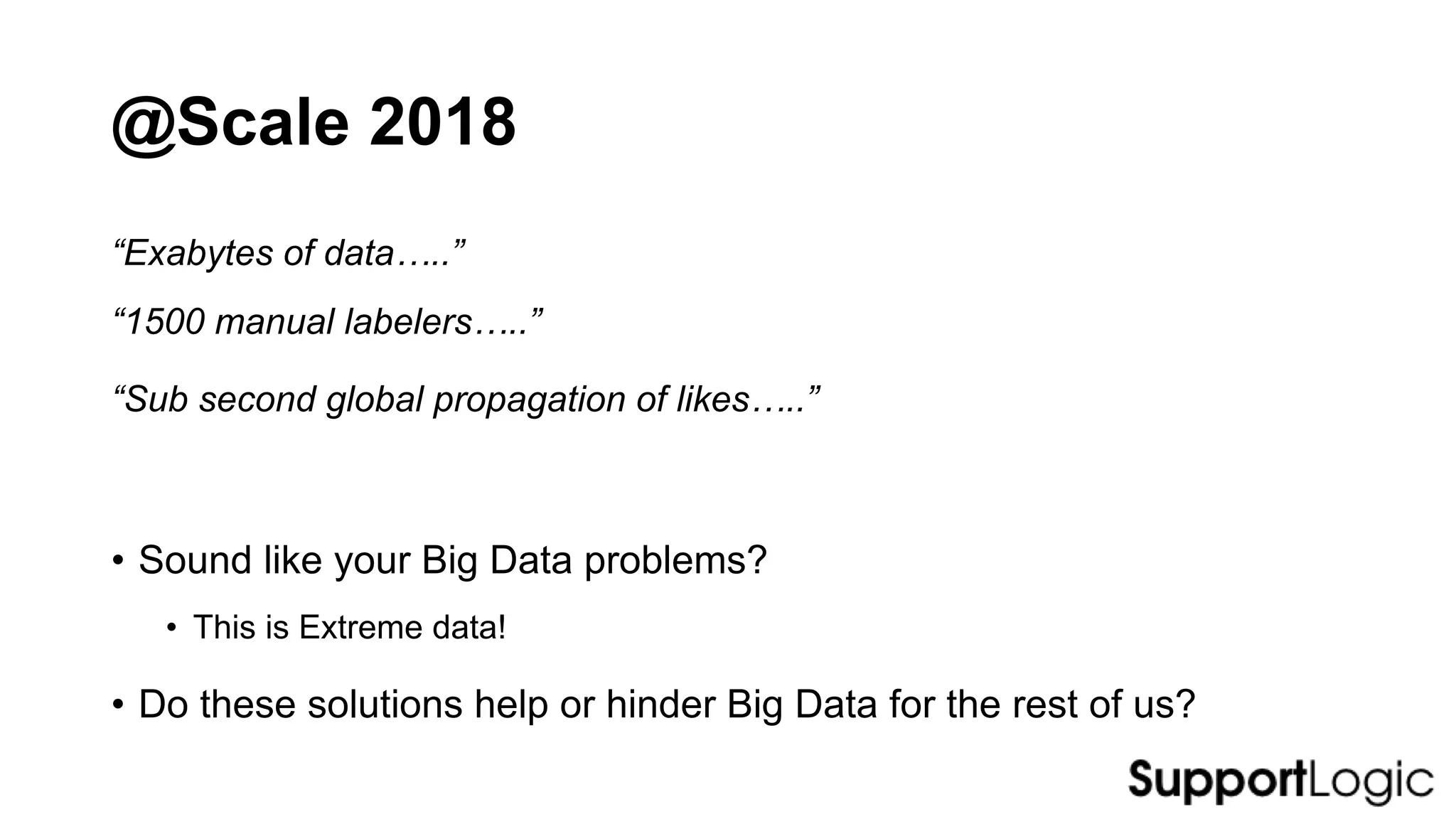 @Scale 2018
• Sound like your Big Data problems?
• This is Extreme data!
• Do these solutions help or hinder Big Data for the rest of us?
“Exabytes of data…..”
“1500 manual labelers…..”
“Sub second global propagation of likes…..”
 