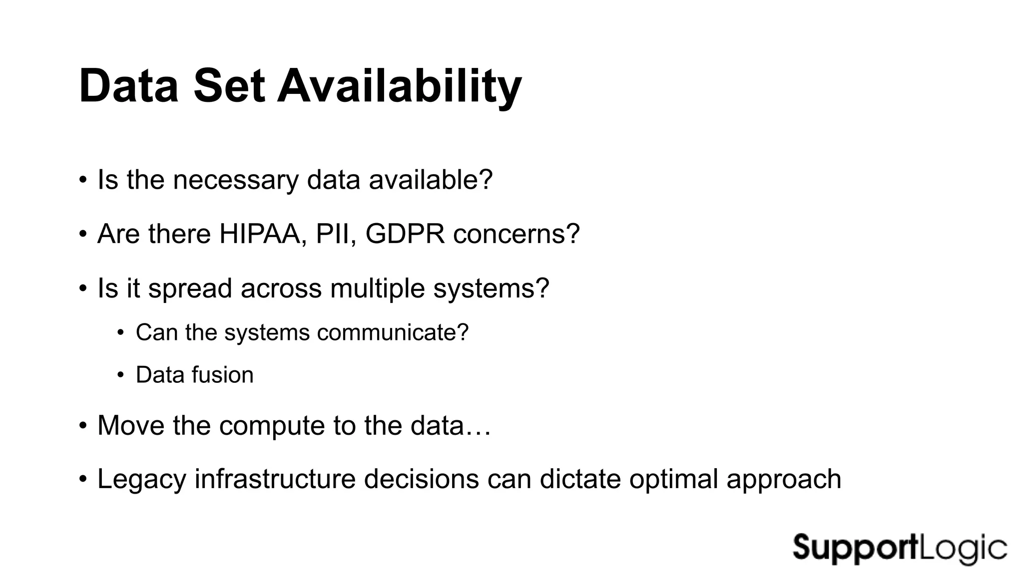 Data Set Availability
• Is the necessary data available?
• Are there HIPAA, PII, GDPR concerns?
• Is it spread across multiple systems?
• Can the systems communicate?
• Data fusion
• Move the compute to the data…
• Legacy infrastructure decisions can dictate optimal approach
 
